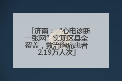 济南：“心电诊断一张网”实现区县全覆盖，救治胸痛患者2.19万人次