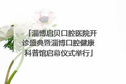 淄博启贝口腔医院开诊盛典暨淄博口腔健康科普馆启幕仪式举行
