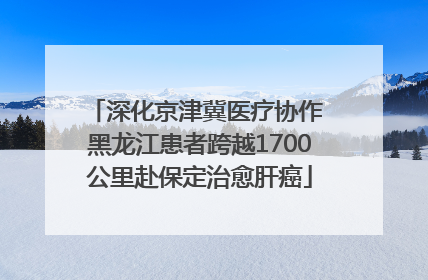 深化京津冀医疗协作 黑龙江患者跨越1700公里赴保定治愈肝癌