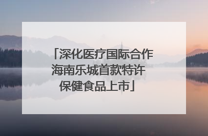 深化医疗国际合作 海南乐城首款特许保健食品上市
