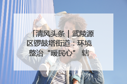 清风头条｜武陵源区锣鼓塔街道：环境整治“暖民心” 辖区面貌“靓”起来
