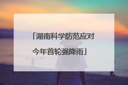 湖南科学防范应对今年首轮强降雨