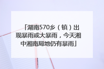 湖南570乡（镇）出现暴雨或大暴雨，今天湘中湘南局地仍有暴雨