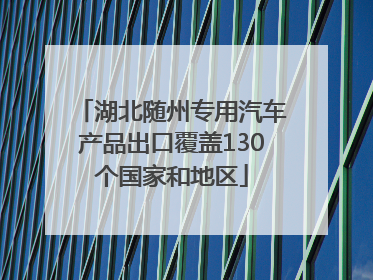 湖北随州专用汽车产品出口覆盖130个国家和地区