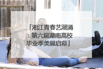 湘江青春艺潮涌：第六届湖南高校毕业季美展启幕