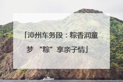 漳州车务段：粽香润童梦 “粽”享亲子情