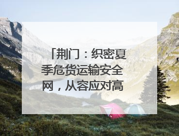 荆门：织密夏季危货运输安全网，从容应对高温汛期挑战
