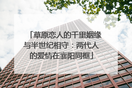 草原恋人的千里姻缘与半世纪相守：两代人的爱情在襄阳同框