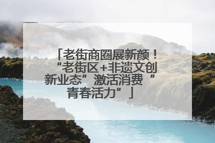 老街商圈展新颜！“老街区+非遗文创新业态”激活消费“青春活力”