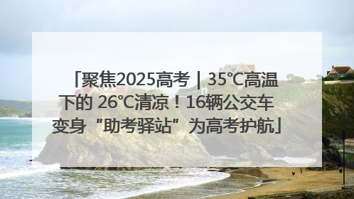聚焦2025高考｜35℃高温下的 26℃清凉！16辆公交车变身“助考驿站”为高考护航