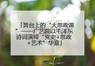 舞台上的“大思政课”——广艺院以毛泽东诗词演绎“党史+思政+艺术”华章