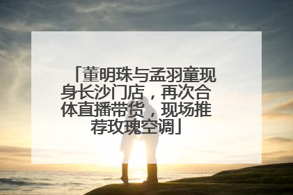 董明珠与孟羽童现身长沙门店，再次合体直播带货，现场推荐玫瑰空调