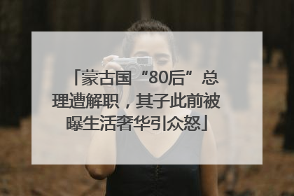 蒙古国“80后”总理遭解职，其子此前被曝生活奢华引众怒