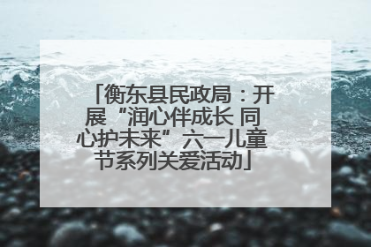 衡东县民政局：开展“润心伴成长 同心护未来”六一儿童节系列关爱活动