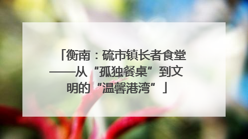 衡南：硫市镇长者食堂——从“孤独餐桌”到文明的“温馨港湾”