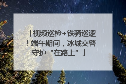 视频巡检+铁骑巡逻！端午期间，冰城交警守护“在路上”