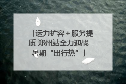 运力扩容＋服务提质 郑州站全力迎战暑期“出行热”