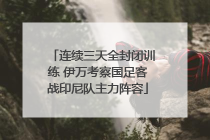 连续三天全封闭训练 伊万考察国足客战印尼队主力阵容