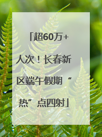 超60万+人次！长春新区端午假期“热”点四射
