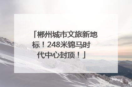 郴州城市文旅新地标！248米锦马时代中心封顶！
