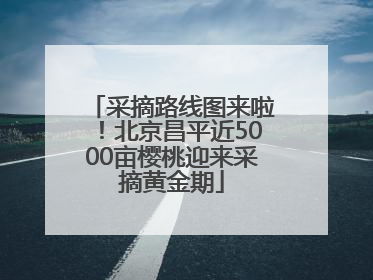 采摘路线图来啦！北京昌平近5000亩樱桃迎来采摘黄金期