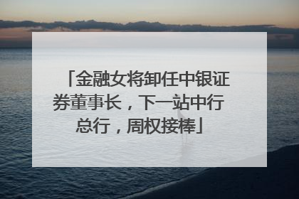 金融女将卸任中银证券董事长，下一站中行总行，周权接棒