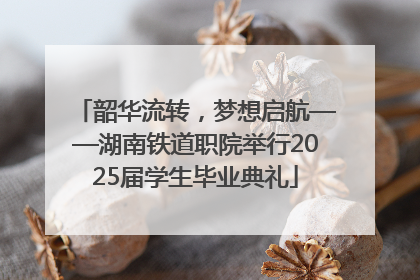 韶华流转，梦想启航——湖南铁道职院举行2025届学生毕业典礼