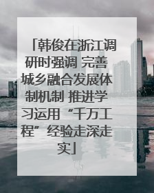 韩俊在浙江调研时强调 完善城乡融合发展体制机制 推进学习运用“千万工程”经验走深走实