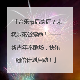 音乐节后遗症？来欢乐花谷续命！——新青年不散场，快乐翻倍计划启动！