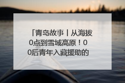 青岛故事丨从海拔0点到雪域高原！00后青年入藏援助的400多个日夜