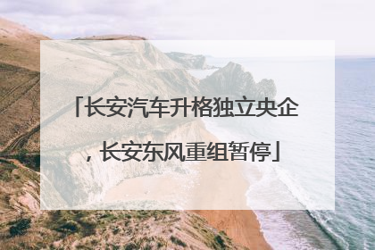 长安汽车升格独立央企，长安东风重组暂停