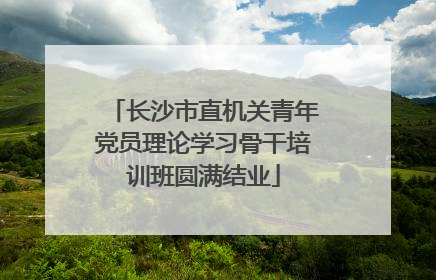 长沙市直机关青年党员理论学习骨干培训班圆满结业