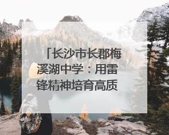长沙市长郡梅溪湖中学：用雷锋精神培育高质量人才｜走进新时代“雷锋传人 长沙榜样”