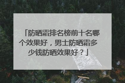 防晒霜排名榜前十名哪个效果好，男士防晒霜多少钱防晒效果好？