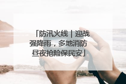 防汛火线｜迎战强降雨，多地消防昼夜抢险保民安