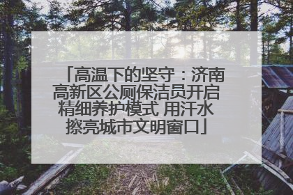 高温下的坚守：济南高新区公厕保洁员开启精细养护模式 用汗水擦亮城市文明窗口
