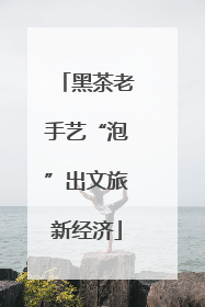 黑茶老手艺“泡”出文旅新经济