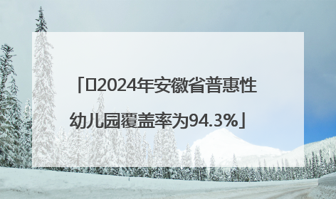 ﻿2024年安徽省普惠性幼儿园覆盖率为94.3%