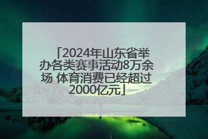 2024年山东省举办各类赛事活动8万余场 体育消费已经超过2000亿元