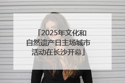 2025年文化和自然遗产日主场城市活动在长沙开幕