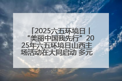 2025六五环境日丨“美丽中国我先行”2025年六五环境日山西主场活动在大同启动 多元形式绘就生态画卷