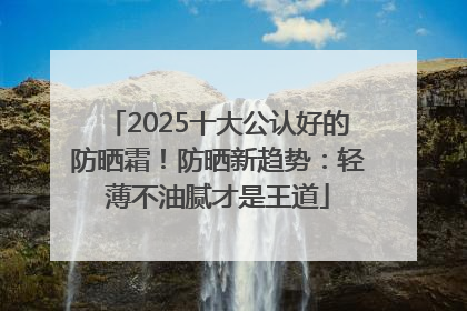 2025十大公认好的防晒霜！防晒新趋势：轻薄不油腻才是王道