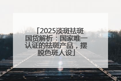2025淡斑祛斑国货解析：国家唯一认证的祛斑产品，摆脱色斑人设