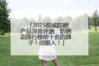 2025权威防晒产品深度评测：防晒霜排行榜前十名的牌子！闭眼入！