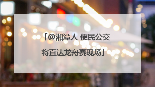 @湘潭人 便民公交将直达龙舟赛现场